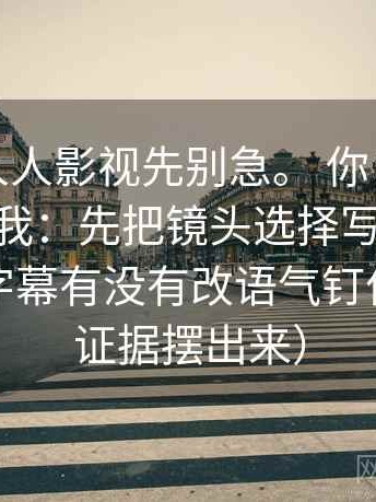 我：读人人影视先别急。 你：那先做什么？ 我：先把镜头选择写成说明，顺便把字幕有没有改语气钉住（先把证据摆出来）