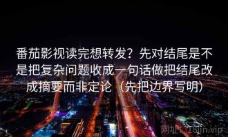 番茄影视读完想转发？先对结尾是不是把复杂问题收成一句话做把结尾改成摘要而非定论（先把边界写明）