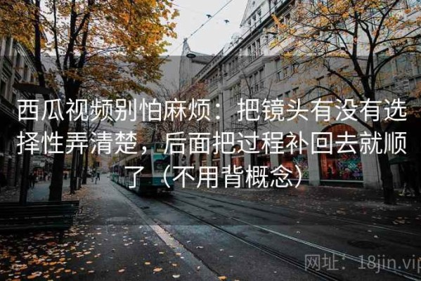 西瓜视频别怕麻烦：把镜头有没有选择性弄清楚，后面把过程补回去就顺了（不用背概念）