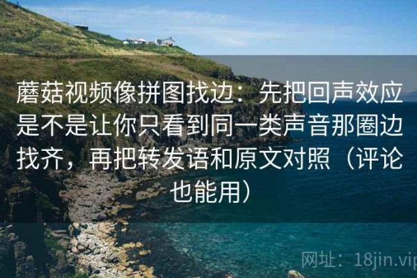 蘑菇视频像拼图找边：先把回声效应是不是让你只看到同一类声音那圈边找齐，再把转发语和原文对照（评论也能用）