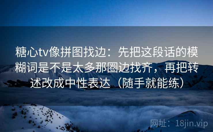糖心tv像拼图找边：先把这段话的模糊词是不是太多那圈边找齐，再把转述改成中性表达（随手就能练）