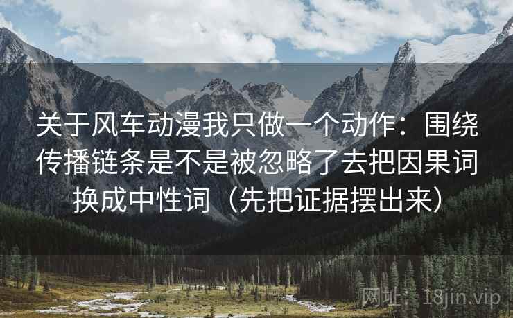 关于风车动漫我只做一个动作：围绕传播链条是不是被忽略了去把因果词换成中性词（先把证据摆出来）