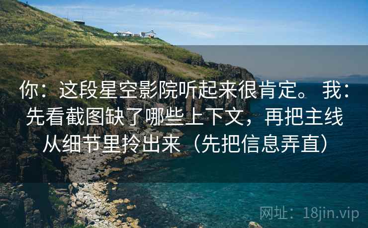 你:这段星空影院听起来很肯定。 我:先看截图缺了哪些上下文,再把主线从细节里拎出来(先把信息弄直) 你:这段星空影院听起来很肯定。 我:先看截图缺了哪些上下文,再把主线从细节里拎出来(先把信息弄直)