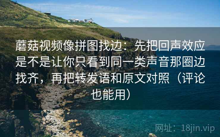 蘑菇视频像拼图找边：先把回声效应是不是让你只看到同一类声音那圈边找齐，再把转发语和原文对照（评论也能用）