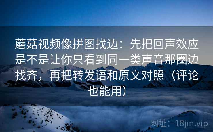 蘑菇视频像拼图找边：先把回声效应是不是让你只看到同一类声音那圈边找齐，再把转发语和原文对照（评论也能用）