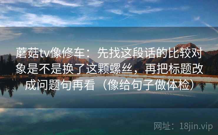 蘑菇tv像修车:先找这段话的比较对象是不是换了这颗螺丝,再把标题改成问题句再看(像给句子做体检) 蘑菇tv像修车:先找这段话的比较对象是不是换了这颗螺丝,再把标题改成问题句再看(像给句子做体检)