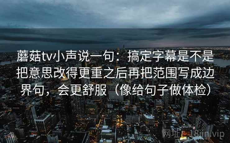 蘑菇tv小声说一句：搞定字幕是不是把意思改得更重之后再把范围写成边界句，会更舒服（像给句子做体检）