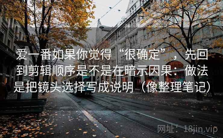 爱一番如果你觉得“很确定”,先回到剪辑顺序是不是在暗示因果:做法是把镜头选择写成说明(像整理笔记) 爱一番如果你觉得“很确定”,先回到剪辑顺序是不是在暗示因果:做法是把镜头选择写成说明(像整理笔记)