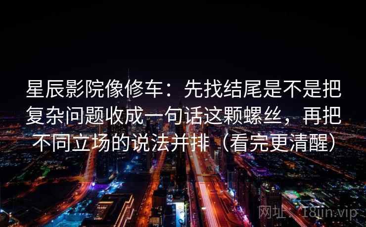 星辰影院像修车：先找结尾是不是把复杂问题收成一句话这颗螺丝，再把不同立场的说法并排（看完更清醒）