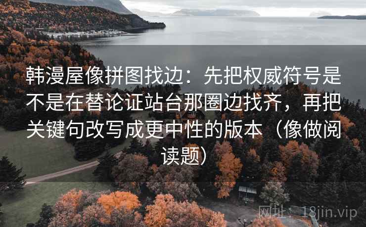 韩漫屋像拼图找边:先把权威符号是不是在替论证站台那圈边找齐,再把关键句改写成更中性的版本(像做阅读题) 韩漫屋像拼图找边:先把权威符号是不是在替论证站台那圈边找齐,再把关键句改写成更中性的版本(像做阅读题)