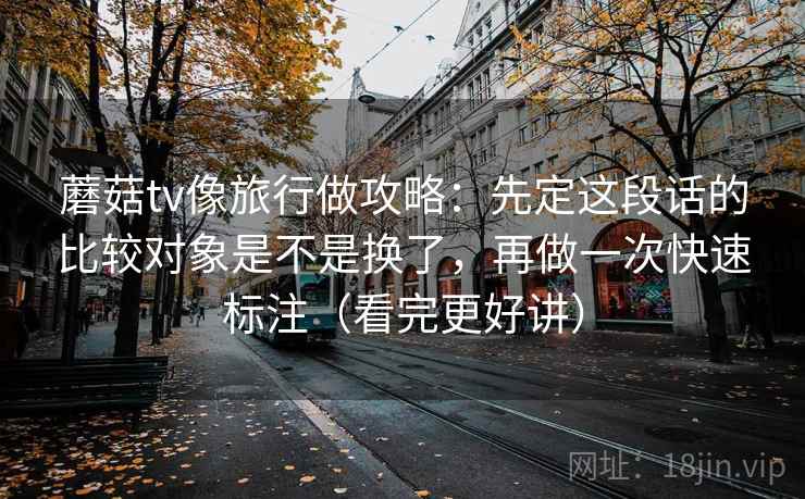 蘑菇tv像旅行做攻略:先定这段话的比较对象是不是换了,再做一次快速标注(看完更好讲) 蘑菇tv像旅行做攻略:先定这段话的比较对象是不是换了,再做一次快速标注(看完更好讲)