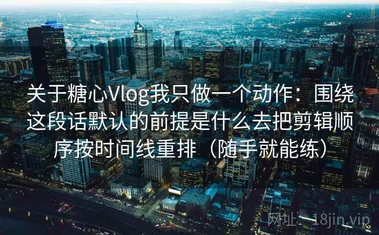 关于糖心Vlog我只做一个动作:围绕这段话默认的前提是什么去把剪辑顺序按时间线重排(随手就能练) 关于糖心Vlog我只做一个动作:围绕这段话默认的前提是什么去把剪辑顺序按时间线重排(随手就能练)