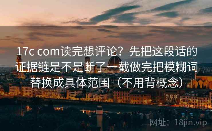 17c com读完想评论？先把这段话的证据链是不是断了一截做完把模糊词替换成具体范围（不用背概念）