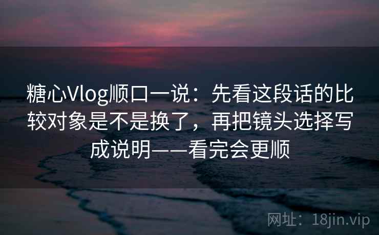 糖心Vlog顺口一说：先看这段话的比较对象是不是换了，再把镜头选择写成说明——看完会更顺