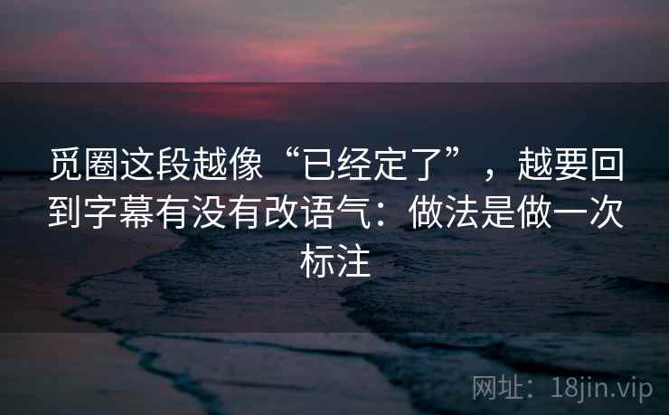 觅圈这段越像“已经定了”，越要回到字幕有没有改语气：做法是做一次标注