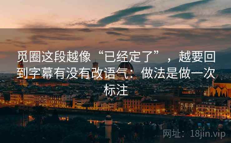 觅圈这段越像“已经定了”，越要回到字幕有没有改语气：做法是做一次标注