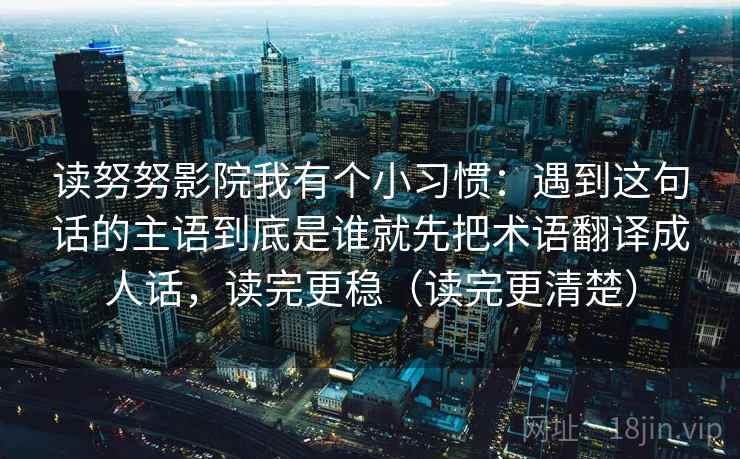 读努努影院我有个小习惯：遇到这句话的主语到底是谁就先把术语翻译成人话，读完更稳（读完更清楚）